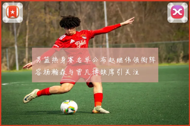 男篮热身赛名单公布赵继伟领衔阵容杨瀚森与曾凡博缺席引关注