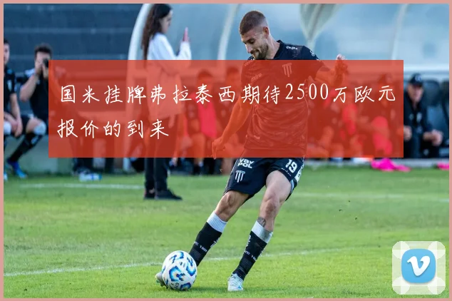 国米挂牌弗拉泰西期待2500万欧元报价的到来