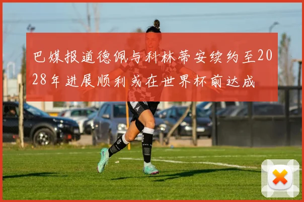 巴媒报道德佩与科林蒂安续约至2028年进展顺利或在世界杯前达成