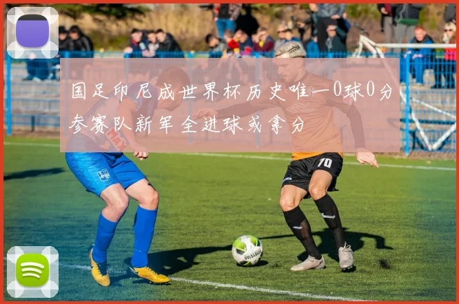 国足印尼成世界杯历史唯一0球0分参赛队新军全进球或拿分
