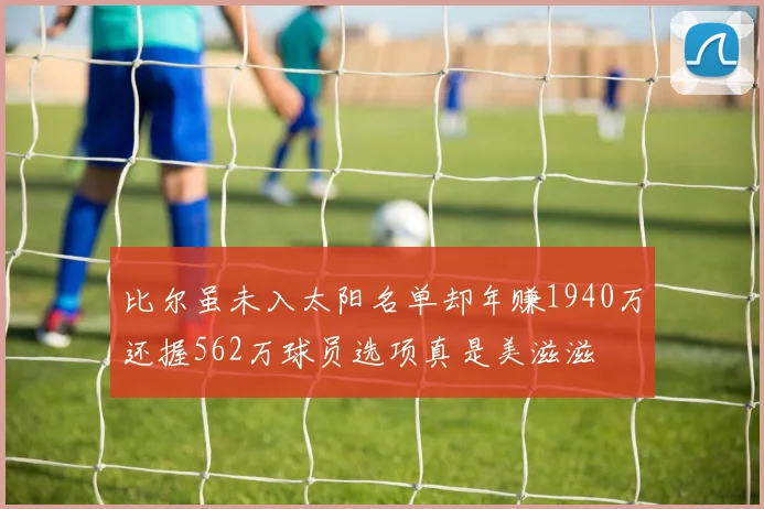 比尔虽未入太阳名单却年赚1940万还握562万球员选项真是美滋滋