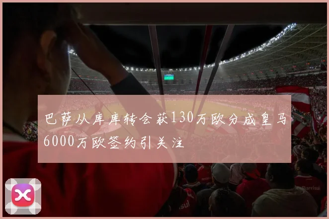 巴萨从库库转会获130万欧分成皇马6000万欧签约引关注