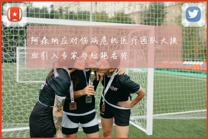 阿森纳应对伤病危机医疗团队大换血引入专家与短跑名将