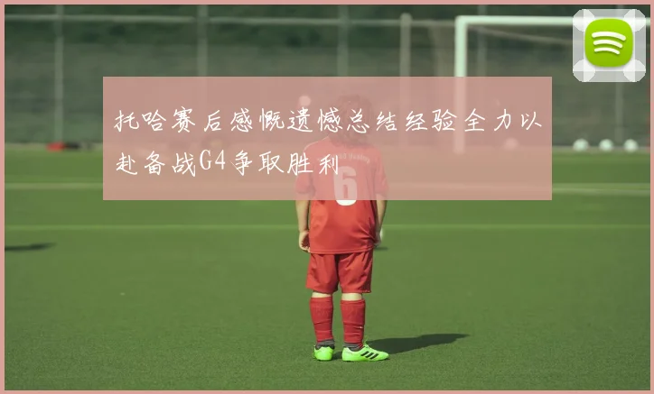 托哈赛后感慨遗憾总结经验全力以赴备战G4争取胜利