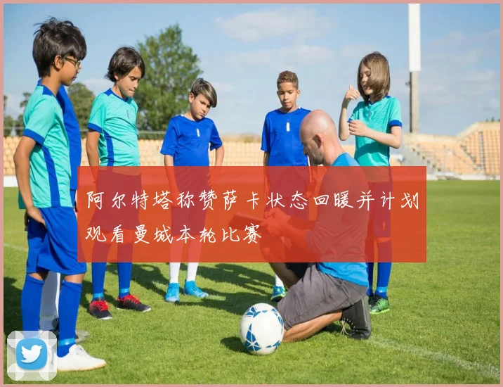 阿尔特塔称赞萨卡状态回暖并计划观看曼城本轮比赛