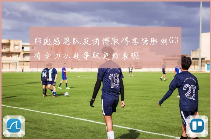 邱彪感恩队友拼搏取得客场胜利G3将全力以赴争取更好表现