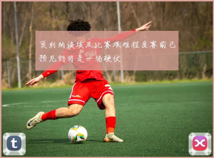 莫利纳谈埃及比赛艰难程度赛前已预见到将是一场硬仗