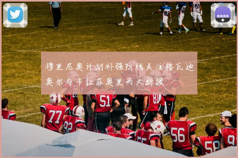 穆里尼奥计划补强防线关注格瓦迪奥尔与卡拉菲奥里两大新援
