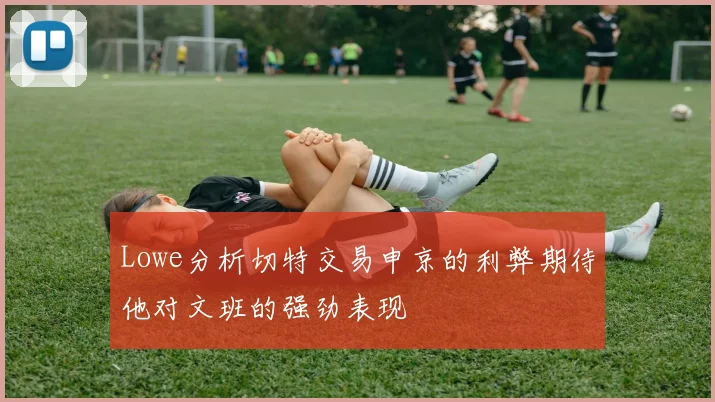 Lowe分析切特交易申京的利弊期待他对文班的强劲表现