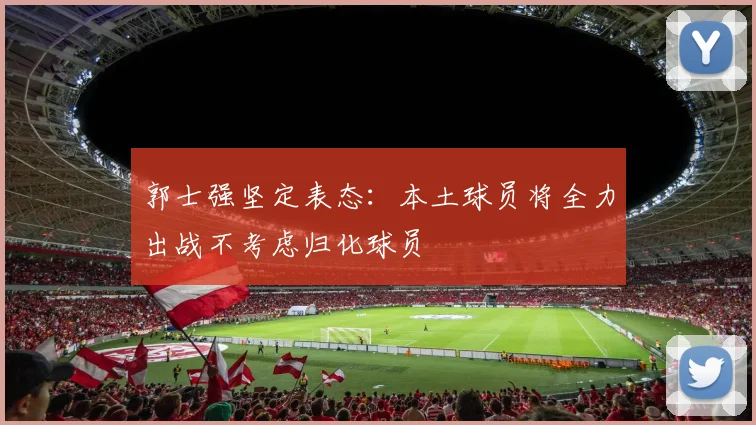 郭士强坚定表态：本土球员将全力出战不考虑归化球员