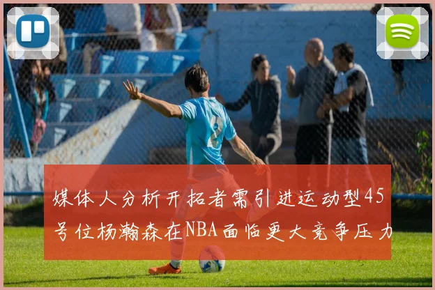 媒体人分析开拓者需引进运动型45号位杨瀚森在NBA面临更大竞争压力