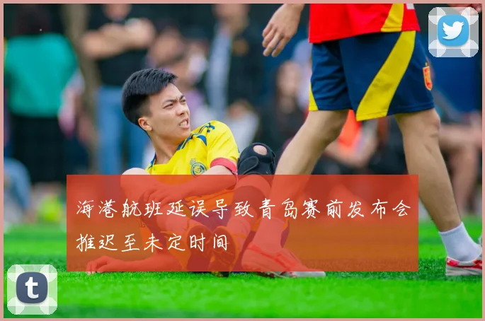 海港航班延误导致青岛赛前发布会推迟至未定时间