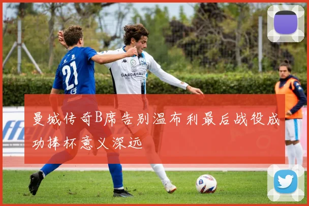 曼城传奇B席告别温布利最后战役成功捧杯意义深远