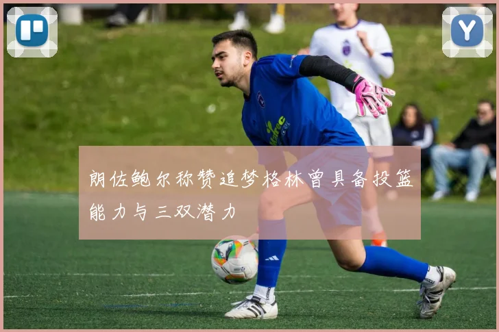 朗佐鲍尔称赞追梦格林曾具备投篮能力与三双潜力