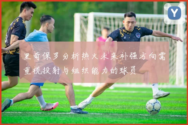 里奇保罗分析热火未来补强方向需重视投射与组织能力的球员