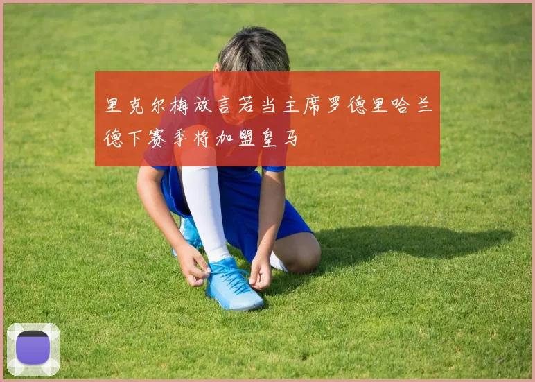 里克尔梅放言若当主席罗德里哈兰德下赛季将加盟皇马