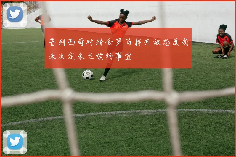 普利西奇对转会罗马持开放态度尚未决定米兰续约事宜