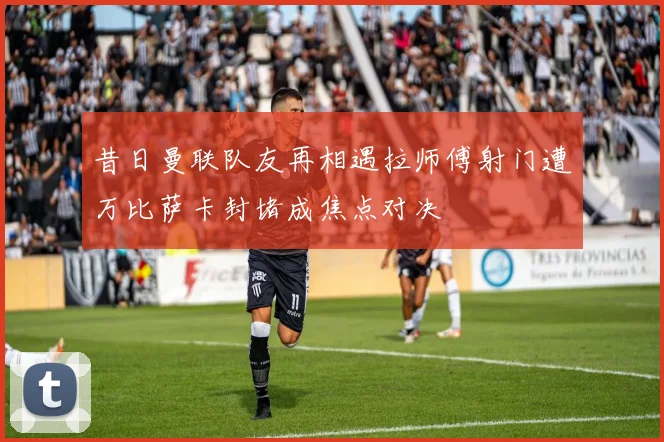 昔日曼联队友再相遇拉师傅射门遭万比萨卡封堵成焦点对决